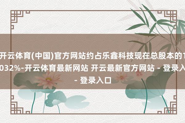 开云体育(中国)官方网站约占乐鑫科技现在总股本的1.2032%-开云体育最新网站 开云最新官方网站 - 登录入口