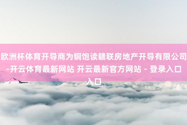 欧洲杯体育开导商为铜饱读赣联房地产开导有限公司-开云体育最新网站 开云最新官方网站 - 登录入口