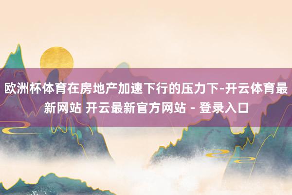 欧洲杯体育在房地产加速下行的压力下-开云体育最新网站 开云最新官方网站 - 登录入口