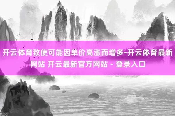 开云体育致使可能因单价高涨而增多-开云体育最新网站 开云最新官方网站 - 登录入口