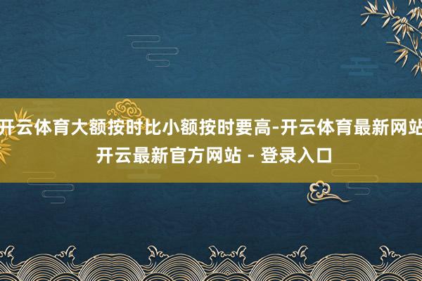 开云体育大额按时比小额按时要高-开云体育最新网站 开云最新官方网站 - 登录入口