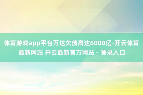 体育游戏app平台万达欠债高达6000亿-开云体育最新网站 开云最新官方网站 - 登录入口