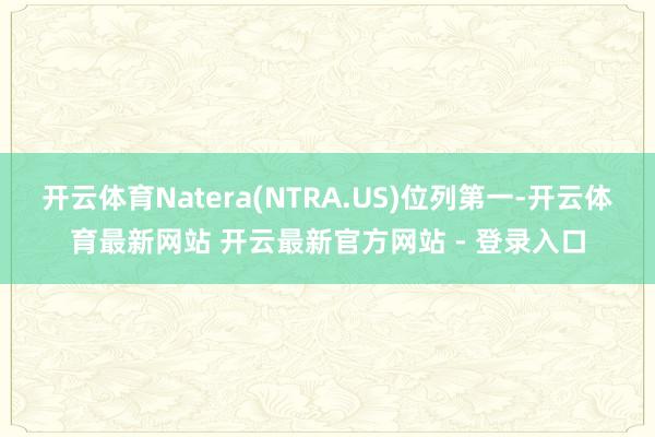 开云体育Natera(NTRA.US)位列第一-开云体育最新网站 开云最新官方网站 - 登录入口