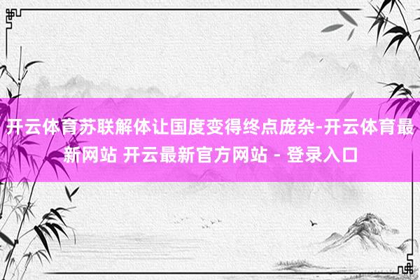 开云体育苏联解体让国度变得终点庞杂-开云体育最新网站 开云最新官方网站 - 登录入口