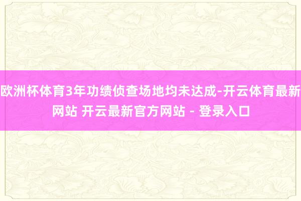 欧洲杯体育3年功绩侦查场地均未达成-开云体育最新网站 开云最新官方网站 - 登录入口