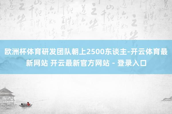 欧洲杯体育研发团队朝上2500东谈主-开云体育最新网站 开云最新官方网站 - 登录入口
