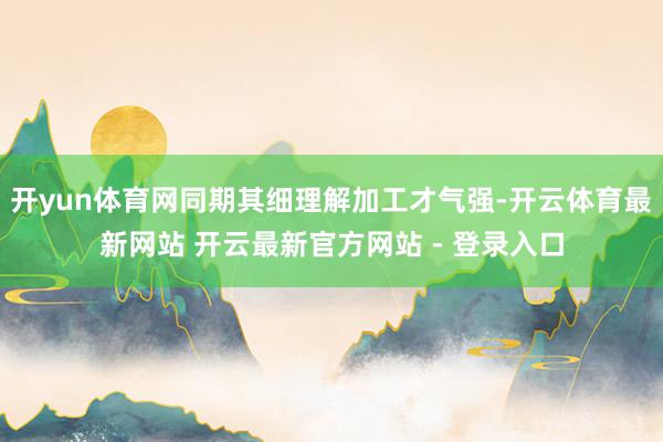 开yun体育网同期其细理解加工才气强-开云体育最新网站 开云最新官方网站 - 登录入口