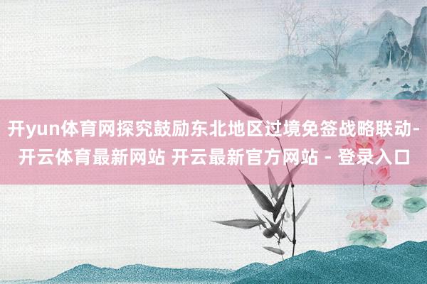 开yun体育网探究鼓励东北地区过境免签战略联动-开云体育最新网站 开云最新官方网站 - 登录入口