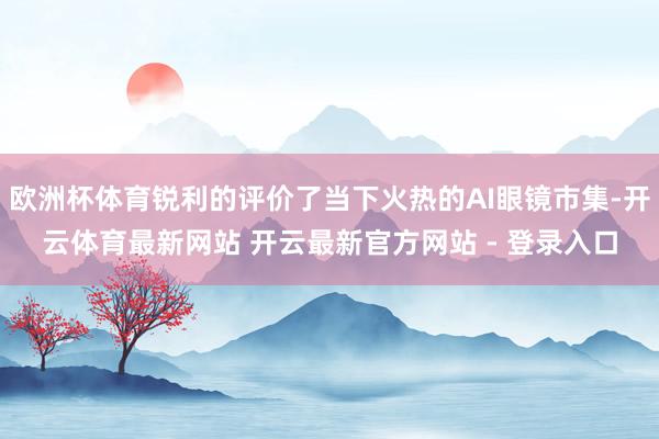 欧洲杯体育锐利的评价了当下火热的AI眼镜市集-开云体育最新网站 开云最新官方网站 - 登录入口
