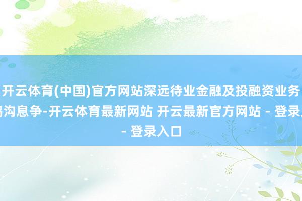 开云体育(中国)官方网站深远待业金融及投融资业务等鸿沟息争-开云体育最新网站 开云最新官方网站 - 登录入口