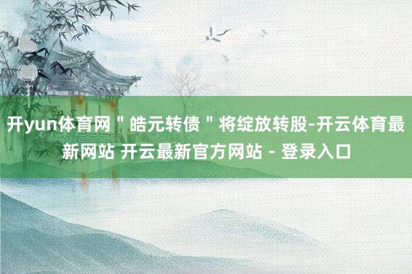 开yun体育网＂皓元转债＂将绽放转股-开云体育最新网站 开云最新官方网站 - 登录入口