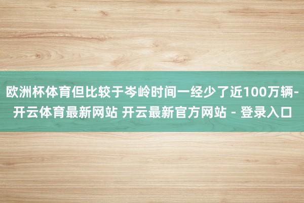 欧洲杯体育但比较于岑岭时间一经少了近100万辆-开云体育最新网站 开云最新官方网站 - 登录入口