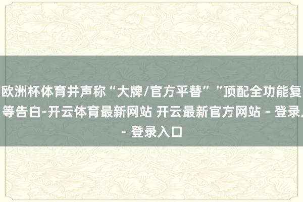 欧洲杯体育并声称“大牌/官方平替”“顶配全功能复原”等告白-开云体育最新网站 开云最新官方网站 - 登录入口