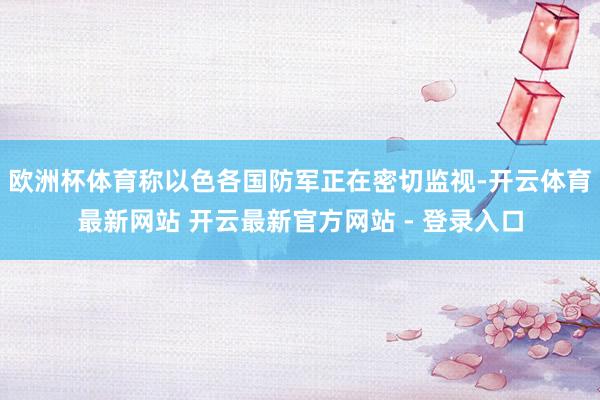 欧洲杯体育称以色各国防军正在密切监视-开云体育最新网站 开云最新官方网站 - 登录入口