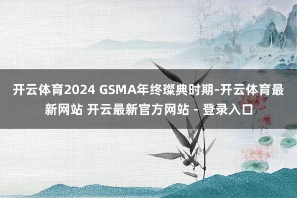 开云体育2024 GSMA年终璨典时期-开云体育最新网站 开云最新官方网站 - 登录入口