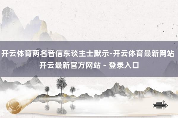 开云体育两名音信东谈主士默示-开云体育最新网站 开云最新官方网站 - 登录入口