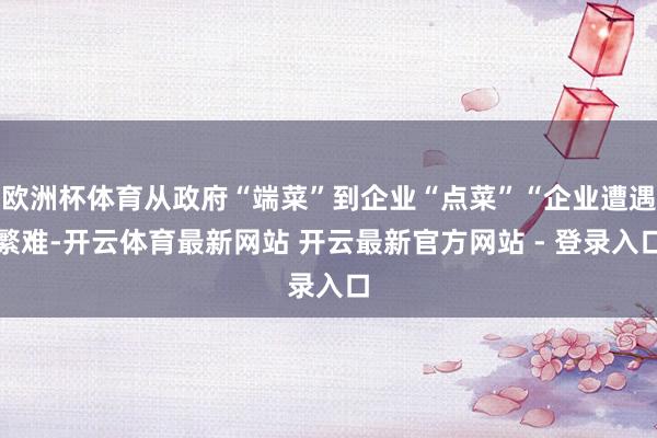 欧洲杯体育从政府“端菜”到企业“点菜”“企业遭遇繁难-开云体育最新网站 开云最新官方网站 - 登录入口