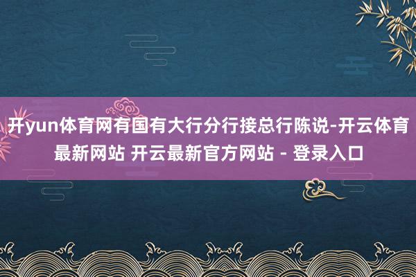 开yun体育网有国有大行分行接总行陈说-开云体育最新网站 开云最新官方网站 - 登录入口