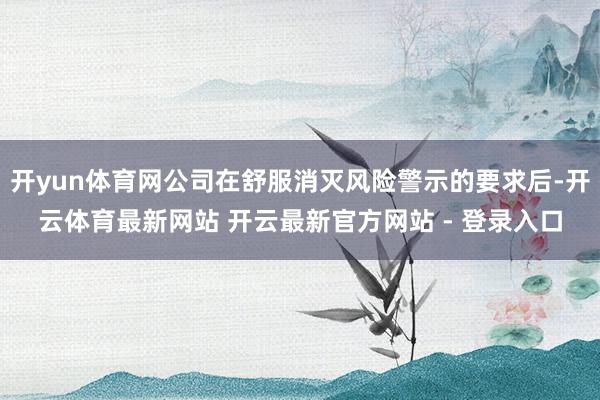 开yun体育网公司在舒服消灭风险警示的要求后-开云体育最新网站 开云最新官方网站 - 登录入口