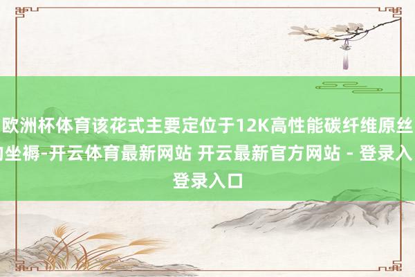 欧洲杯体育该花式主要定位于12K高性能碳纤维原丝的坐褥-开云体育最新网站 开云最新官方网站 - 登录入口
