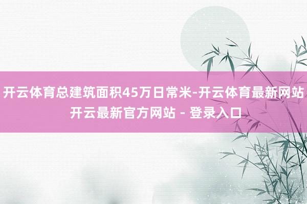 开云体育总建筑面积45万日常米-开云体育最新网站 开云最新官方网站 - 登录入口
