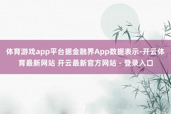 体育游戏app平台据金融界App数据表示-开云体育最新网站 开云最新官方网站 - 登录入口