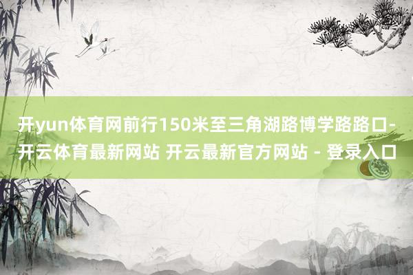开yun体育网前行150米至三角湖路博学路路口-开云体育最新网站 开云最新官方网站 - 登录入口