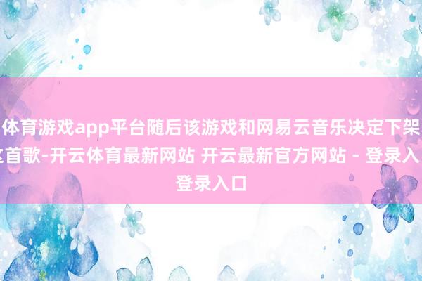 体育游戏app平台随后该游戏和网易云音乐决定下架这首歌-开云体育最新网站 开云最新官方网站 - 登录入口