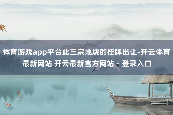 体育游戏app平台此三宗地块的挂牌出让-开云体育最新网站 开云最新官方网站 - 登录入口