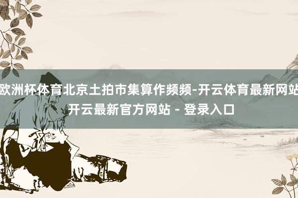 欧洲杯体育北京土拍市集算作频频-开云体育最新网站 开云最新官方网站 - 登录入口