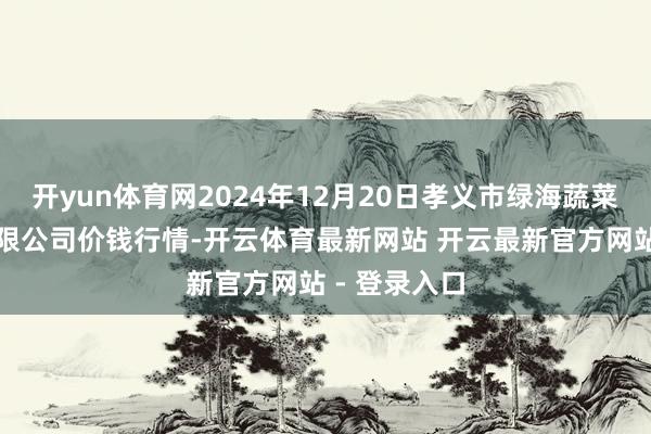 开yun体育网2024年12月20日孝义市绿海蔬菜批发销售有限公司价钱行情-开云体育最新网站 开云最新官方网站 - 登录入口