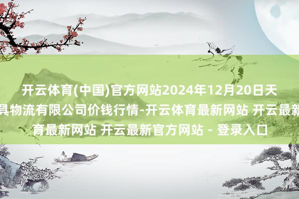 开云体育(中国)官方网站2024年12月20日天津韩家墅海吉星农家具物流有限公司价钱行情-开云体育最新网站 开云最新官方网站 - 登录入口