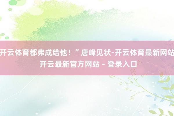开云体育都弗成给他！”唐峰见状-开云体育最新网站 开云最新官方网站 - 登录入口