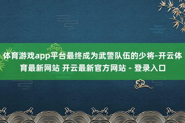 体育游戏app平台最终成为武警队伍的少将-开云体育最新网站 开云最新官方网站 - 登录入口