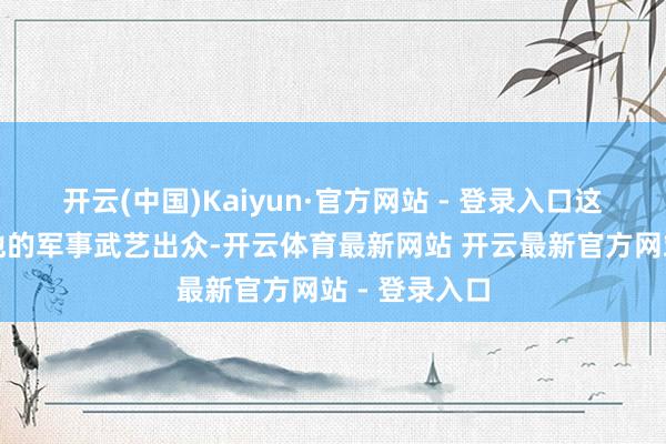 开云(中国)Kaiyun·官方网站 - 登录入口这充分体现了他的军事武艺出众-开云体育最新网站 开云最新官方网站 - 登录入口