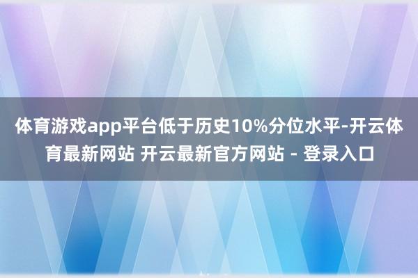 体育游戏app平台低于历史10%分位水平-开云体育最新网站 开云最新官方网站 - 登录入口