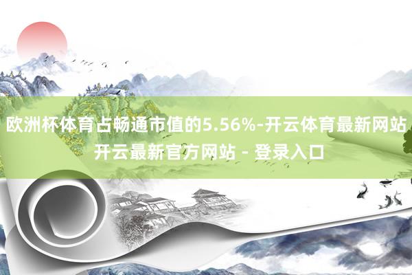 欧洲杯体育占畅通市值的5.56%-开云体育最新网站 开云最新官方网站 - 登录入口