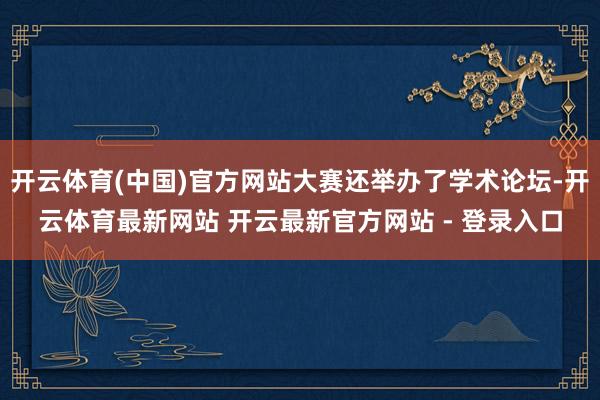 开云体育(中国)官方网站大赛还举办了学术论坛-开云体育最新网站 开云最新官方网站 - 登录入口