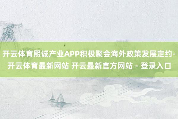 开云体育熙诚产业APP积极聚会海外政策发展定约-开云体育最新网站 开云最新官方网站 - 登录入口