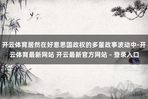 开云体育居然在好意思国政权的多量政事波动中-开云体育最新网站 开云最新官方网站 - 登录入口