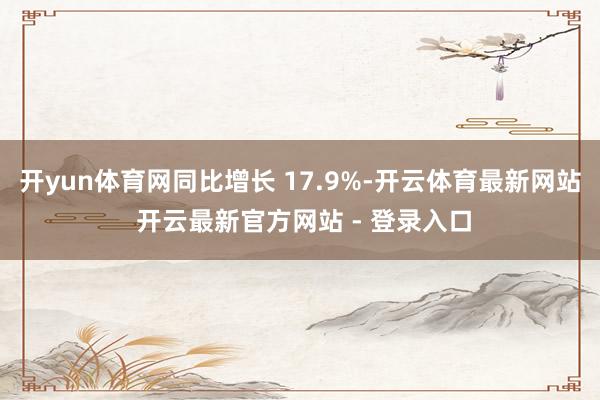 开yun体育网同比增长 17.9%-开云体育最新网站 开云最新官方网站 - 登录入口