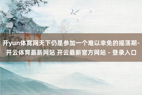 开yun体育网天下仍是参加一个难以幸免的摇荡期-开云体育最新网站 开云最新官方网站 - 登录入口