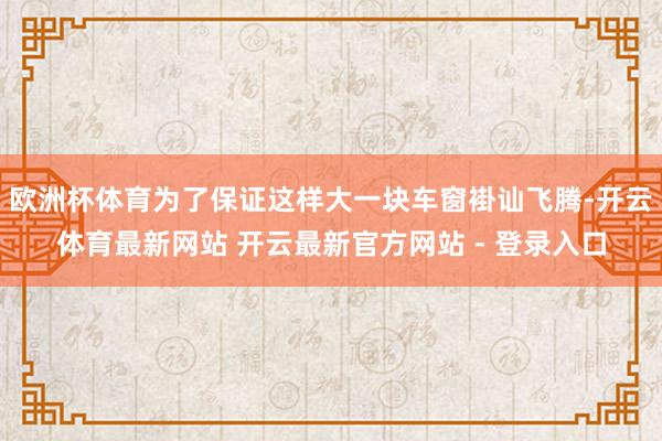 欧洲杯体育为了保证这样大一块车窗褂讪飞腾-开云体育最新网站 开云最新官方网站 - 登录入口