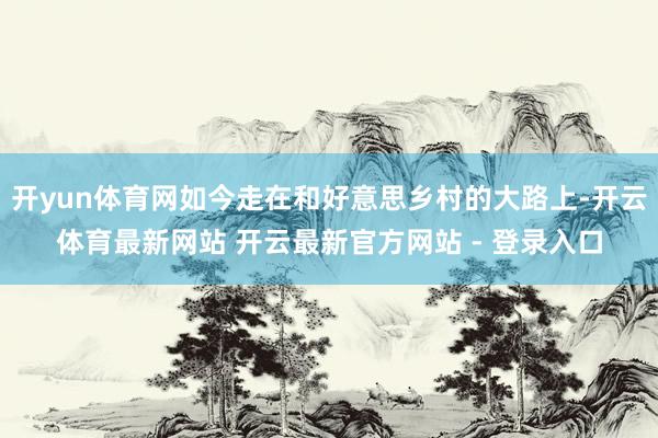 开yun体育网如今走在和好意思乡村的大路上-开云体育最新网站 开云最新官方网站 - 登录入口