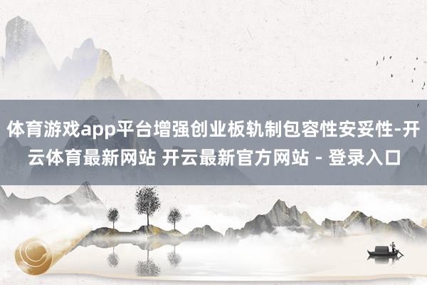 体育游戏app平台增强创业板轨制包容性安妥性-开云体育最新网站 开云最新官方网站 - 登录入口