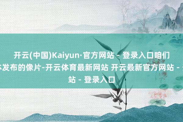 开云(中国)Kaiyun·官方网站 - 登录入口咱们看到媒体发布的像片-开云体育最新网站 开云最新官方网站 - 登录入口