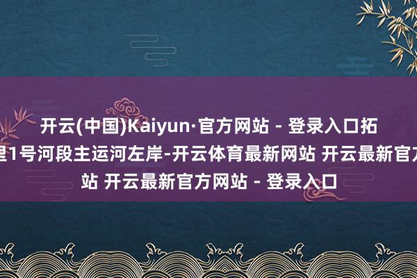 开云(中国)Kaiyun·官方网站 - 登录入口拓荒区域位于巴格里1号河段主运河左岸-开云体育最新网站 开云最新官方网站 - 登录入口