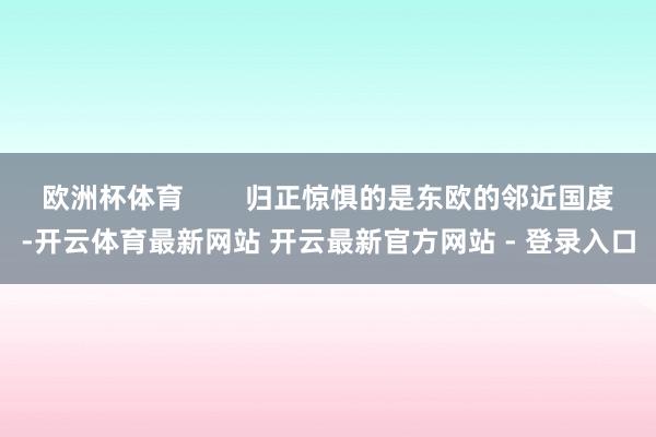 欧洲杯体育        归正惊惧的是东欧的邻近国度-开云体育最新网站 开云最新官方网站 - 登录入口