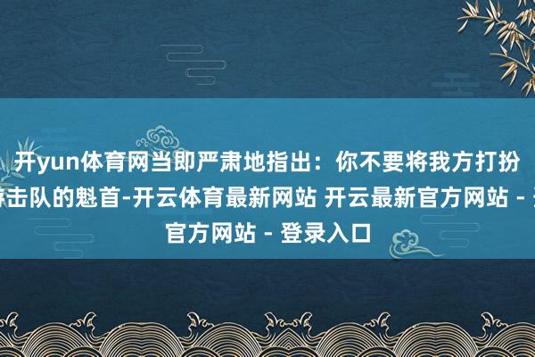 开yun体育网当即严肃地指出：你不要将我方打扮成陕甘游击队的魁首-开云体育最新网站 开云最新官方网站 - 登录入口