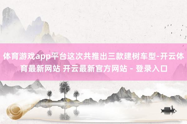 体育游戏app平台这次共推出三款建树车型-开云体育最新网站 开云最新官方网站 - 登录入口